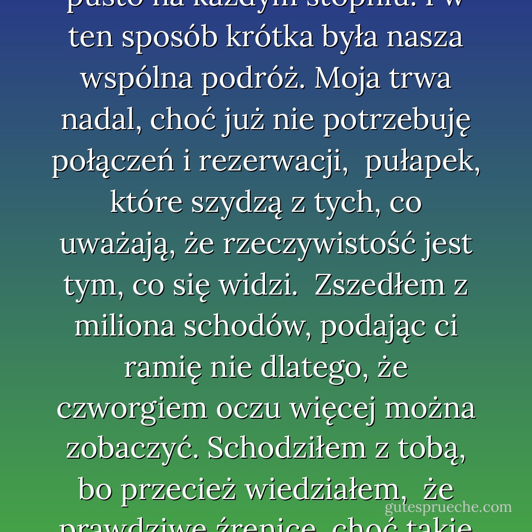 Zszedłem, podając ci ramię, co najmniej z miliona schodów<br />i teraz, kiedy cię nie ma, jest pusto na każdym stopniu.<br />I w ten sposób krótka była nasza wspólna podróż.<br />Moja trwa nadal, choć już nie potrzebuję<br />połączeń i rezerwacji, <br />pułapek, które szydzą z tych, co uważają,<br />że rzeczywistość jest tym, co się widzi.<br /><br />Zszedłem z miliona schodów, podając ci ramię<br />nie dlatego, że czworgiem oczu więcej można zobaczyć.<br />Schodziłem z tobą, bo przecież wiedziałem, <br />że prawdziwe źrenice, choć takie zaćmione,<br />z nas dwojga miałaś ty. - Eugenio Montale