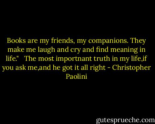 Books are my friends, my companions. They make me laugh and cry and find meaning in life."<br /> <br />The most importnant truth in my life,if you ask me,and he got it all right - Christopher Paolini