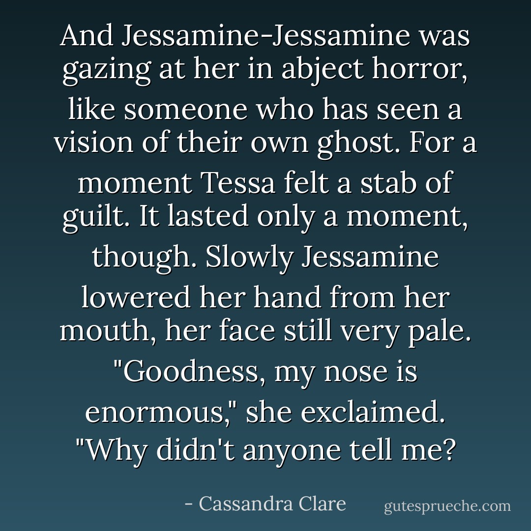And Jessamine-Jessamine was gazing at her in abject horror, like someone who has seen a vision of their own ghost. For a moment Tessa felt a stab of guilt.<br />It lasted only a moment, though. Slowly Jessamine lowered her hand from her mouth, her face still very pale. "Goodness, my nose is enormous," she exclaimed. "Why didn't anyone tell me? - Cassandra Clare