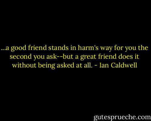...a good friend stands in harm's way for you the second you ask--but a great friend does it without being asked at all. - Ian Caldwell