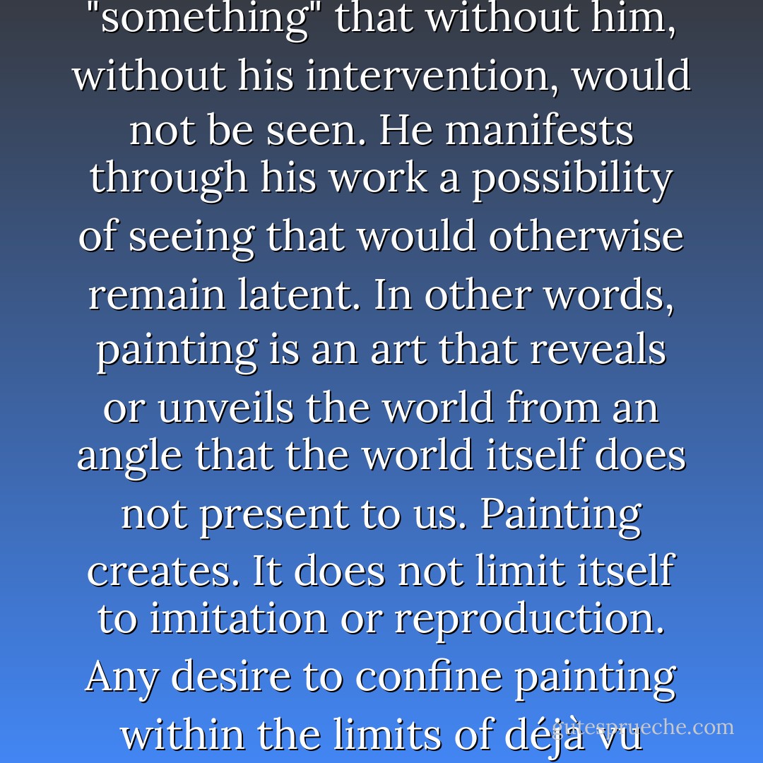 The painter is not simply someone who looks and who sees. Above all, the artist is someone who exposes a personal vision by rendering it visible. The painter shows or allows the seeing of "something" that without him, without his intervention, would not be seen. He manifests through his work a possibility of seeing that would otherwise remain latent. In other words, painting is an art that reveals or unveils the world from an angle that the world itself does not present to us. Painting creates. It does not limit itself to imitation or reproduction. Any desire to confine painting within the limits of <i>déjà vu</i> would be a gross misunderstanding of the essence of what painting is. Painting allows us to see that which without it would never be seen. - Marcel Paquet