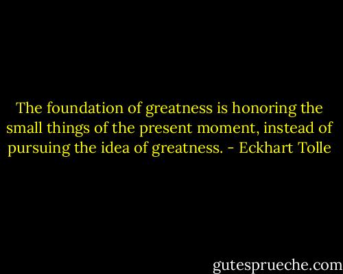 The foundation of greatness is honoring the small things of the present moment, instead of pursuing the idea of greatness. - Eckhart Tolle