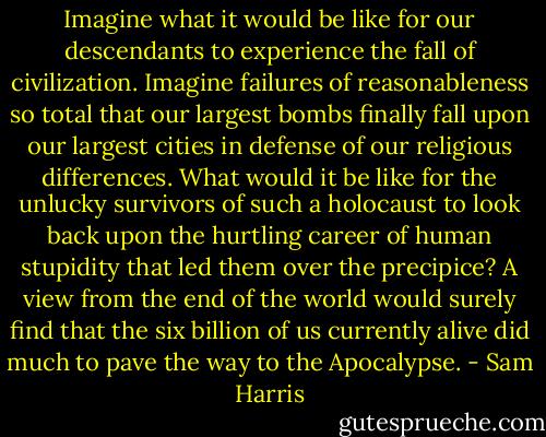 Imagine what it would be like for our descendants to experience the fall of civilization. Imagine failures of reasonableness so total that our largest bombs finally fall upon our largest cities in defense of our religious differences. What would it be like for the unlucky survivors of such a holocaust to look back upon the hurtling career of human stupidity that led them over the precipice? A view from the end of the world would surely find that the six billion of us currently alive did much to pave the way to the Apocalypse. - Sam Harris