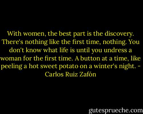 With women, the best part is the discovery. There's nothing like the first time, nothing. You don't know what life is until you undress a woman for the first time. A button at a time, like peeling a hot sweet potato on a winter's night. - Carlos Ruiz Zafón