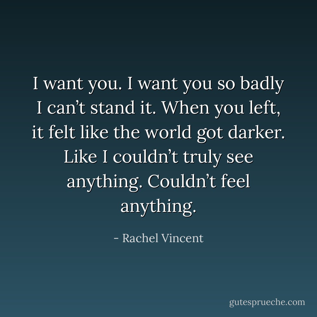 I want you. I want you so badly I can’t stand it. When you left, it felt like the world got darker. Like I couldn’t truly see anything. Couldn’t feel anything. - Rachel Vincent