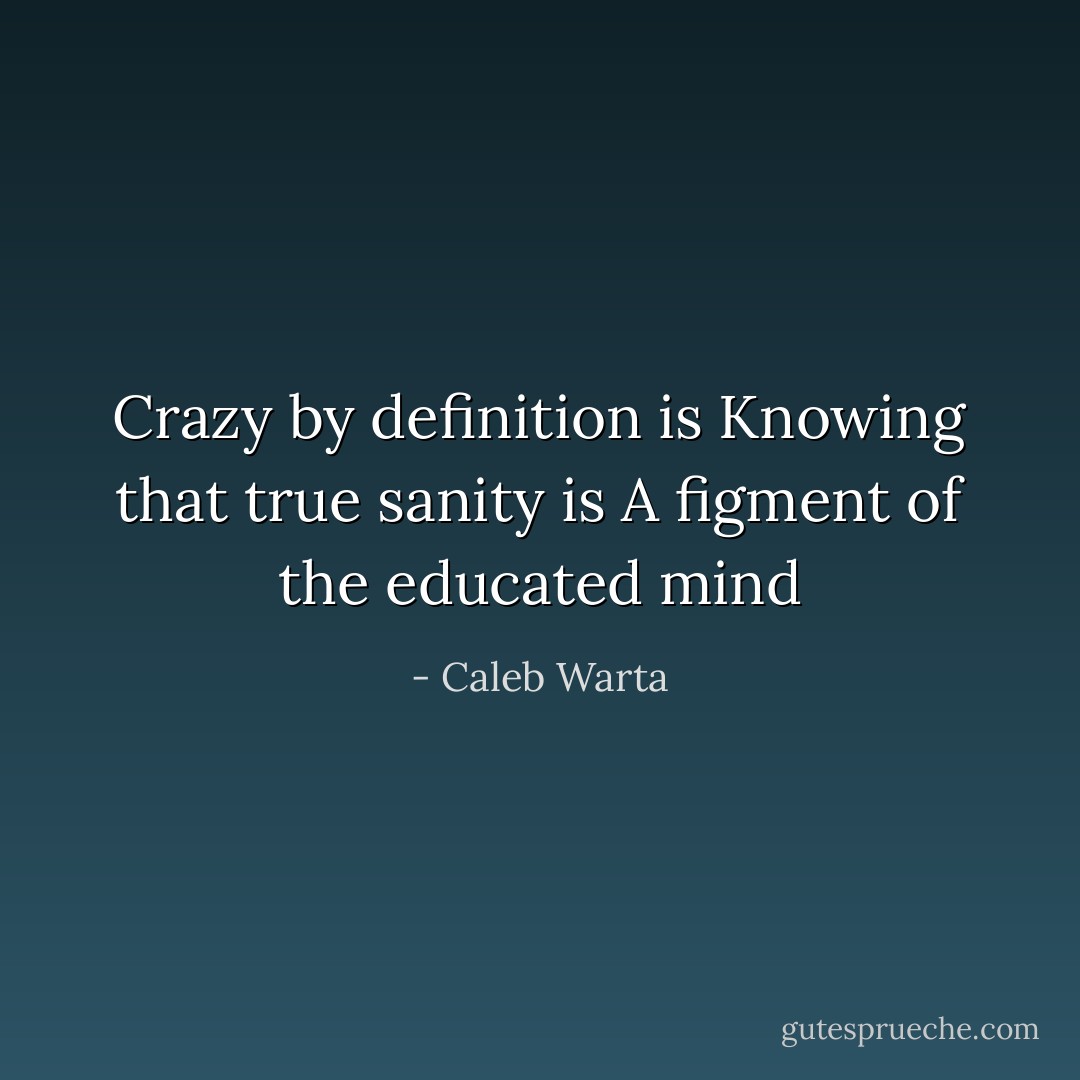 Crazy by definition is<br />Knowing that true sanity is<br />A figment of the educated mind - Caleb Warta