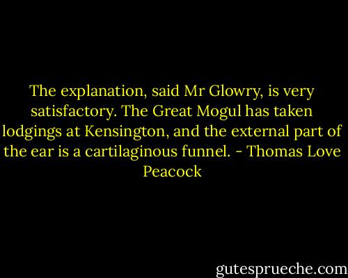 The explanation, said Mr Glowry, is very satisfactory. The Great Mogul has taken lodgings at Kensington, and the external part of the ear is a cartilaginous funnel. - Thomas Love Peacock