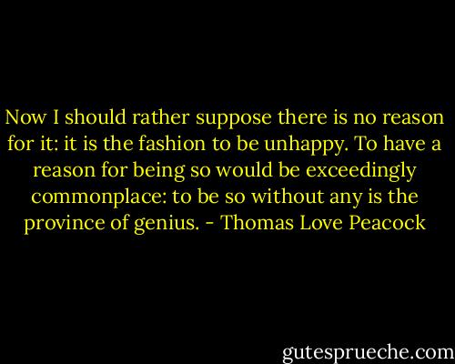 Now I should rather suppose there is no reason for it: it is the fashion to be unhappy. To have a reason for being so would be exceedingly commonplace: to be so without any is the province of genius. - Thomas Love Peacock