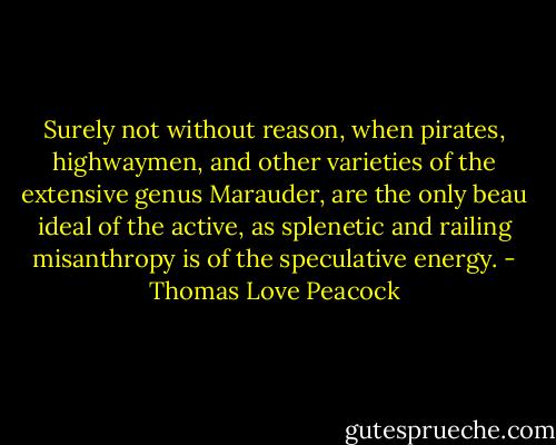 Surely not without reason, when pirates, highwaymen, and other varieties of the extensive genus Marauder, are the only beau ideal of the active, as splenetic and railing misanthropy is of the speculative energy. - Thomas Love Peacock