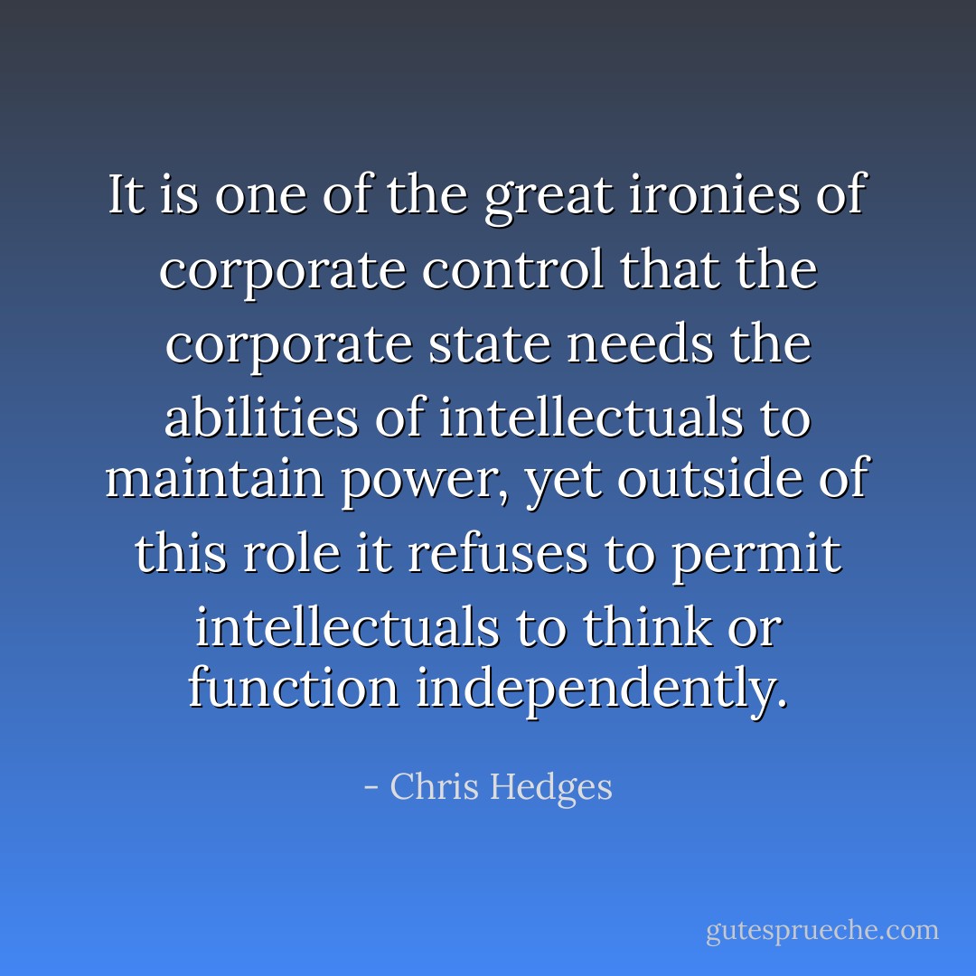 It is one of the great ironies of corporate control that the corporate state needs the abilities of intellectuals to maintain power, yet outside of this role it refuses to permit intellectuals to think or function independently. - Chris Hedges