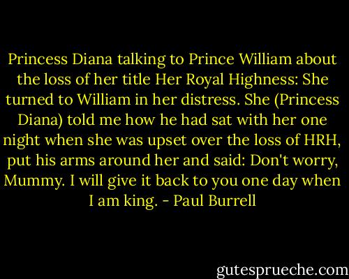 Princess Diana talking to Prince William about the loss of her title Her Royal Highness: She turned to William in her distress. She (Princess Diana) told me how he had sat with her one night when she was upset over the loss of HRH, put his arms around her and said: Don't worry, Mummy. I will give it back to you one day when I am king. - Paul Burrell