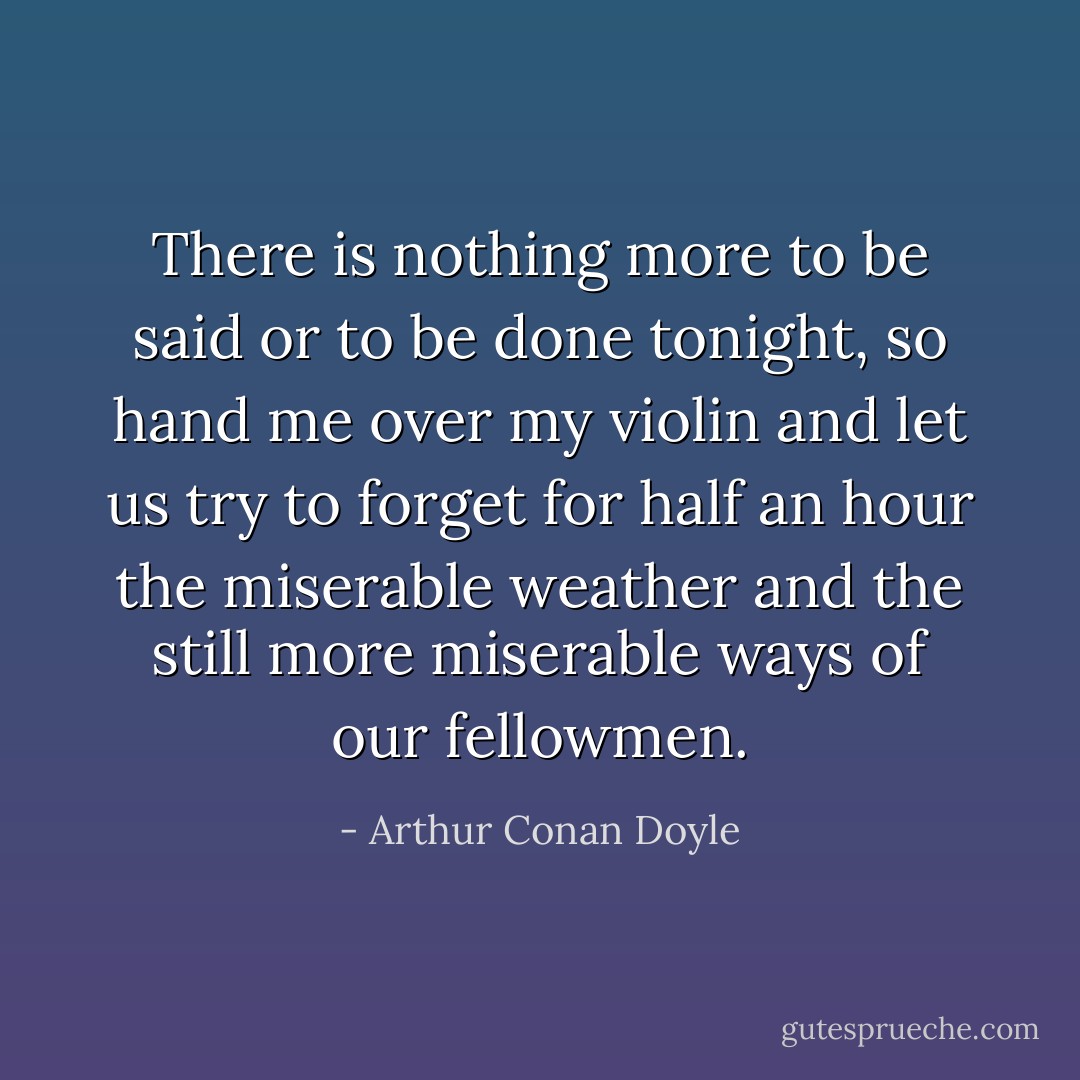 There is nothing more to be said or to be done tonight, so hand me over my violin and let us try to forget for half an hour the miserable weather and the still more miserable ways of our fellowmen. - Arthur Conan Doyle