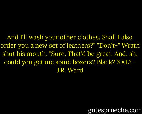 And I'll wash your other clothes. Shall I also order you a new set of leathers?"<br />"Don't-" Wrath shut his mouth. "Sure. That'd be great. And, ah, could you get me some boxers? Black? XXL? - J.R. Ward