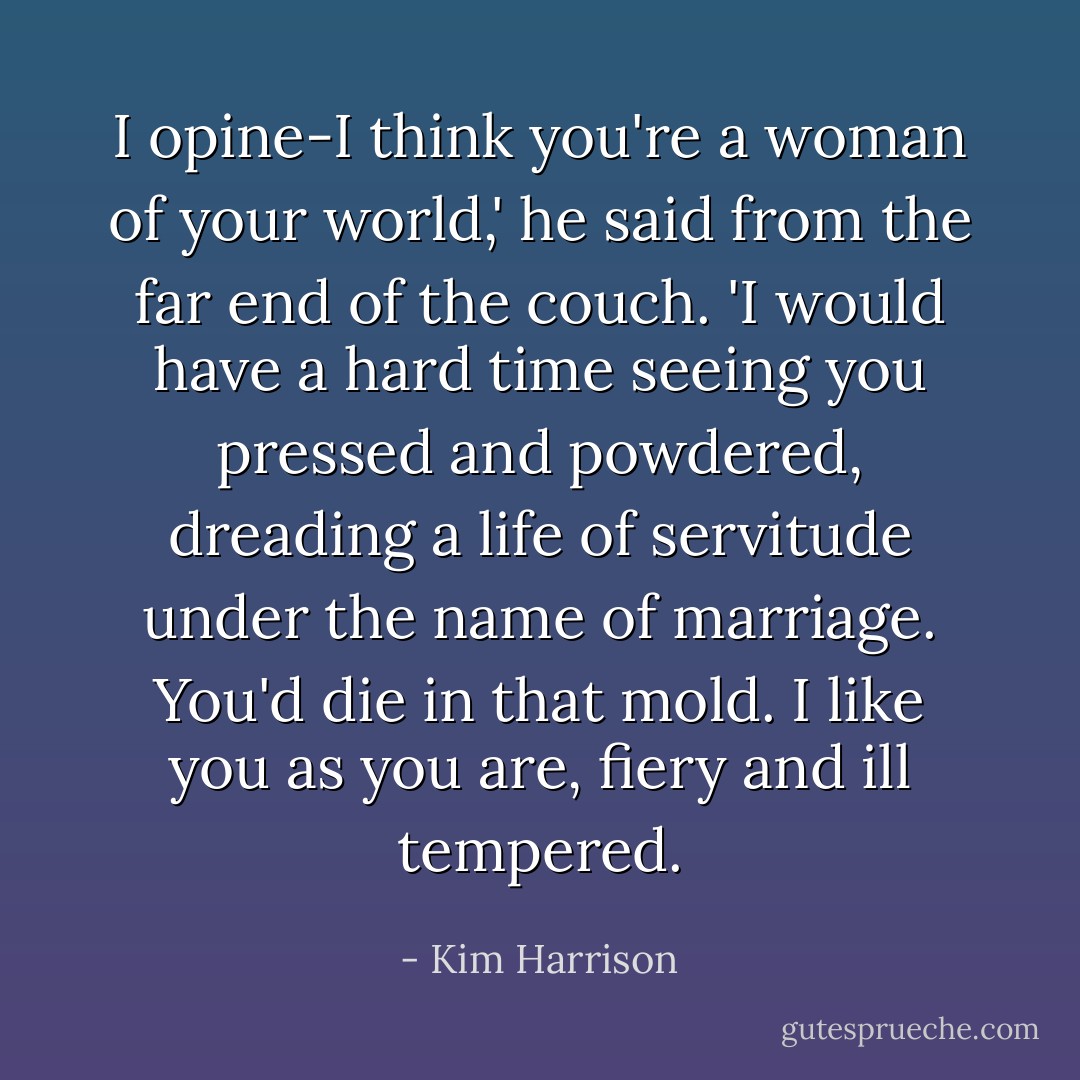 I opine-I think you're a woman of your world,' he said from the far end of the couch. 'I would have a hard time seeing you pressed and powdered, dreading a life of servitude under the name of marriage. You'd die in that mold. I like you as you are, fiery and ill tempered. - Kim Harrison