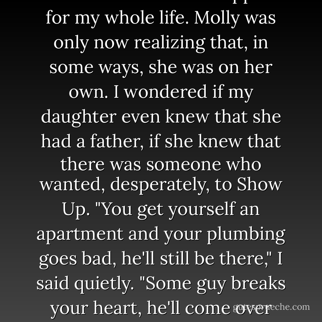 My father had died when I was young, before I learned that there was anything stronger than he was. I'd been operating without that kind of support for my whole life. Molly was only now realizing that, in some ways, she was on her own.<br />I wondered if my daughter even knew that she had a father, if she knew that there was someone who wanted, desperately, to Show Up.<br />"You get yourself an apartment and your plumbing goes bad, he'll still be there," I said quietly. "Some guy breaks your heart, he'll come over with ice cream. A lot of people never have a dad willing to do that stuff. Most of the time, it matters a hell of a lot more. - Jim Butcher