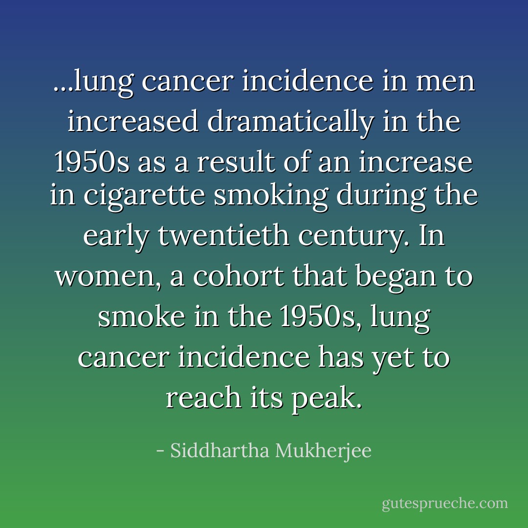 ...lung cancer incidence in men increased dramatically in the 1950s as a result of an increase in cigarette smoking during the early twentieth century. In women, a cohort that began to smoke in the 1950s, lung cancer incidence has yet to reach its peak. - Siddhartha Mukherjee
