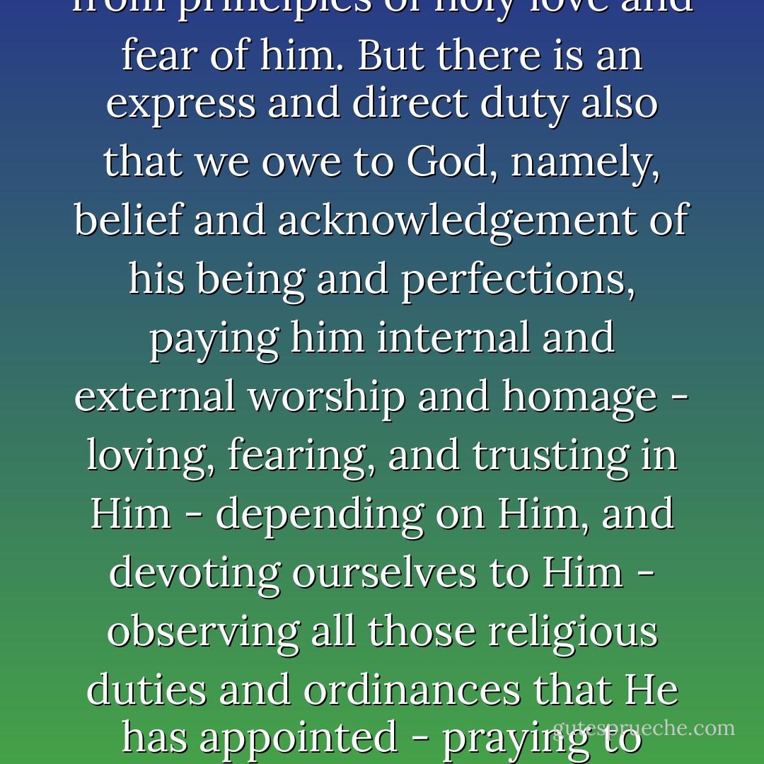 Personal and relative duties must be done in obedience to his commands, with due aim at pleasing and honouring him, from principles of holy love and fear of him. But there is an express and direct duty also that we owe to God, namely, belief and acknowledgement of his being and perfections, paying him internal and external worship and homage - loving, fearing, and trusting in Him - depending on Him, and devoting ourselves to Him - observing all those religious duties and ordinances that He has appointed - praying to Him, praising Him, and meditating on His word and works. - Matthew Henry
