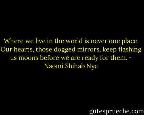 Where we live in the world<br />is never one place. Our hearts,<br />those dogged mirrors, keep flashing us<br />moons before we are ready for them. - Naomi Shihab Nye