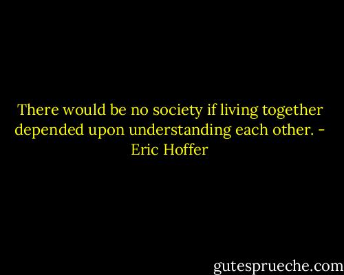 There would be no society if living together depended upon understanding each other. - Eric Hoffer