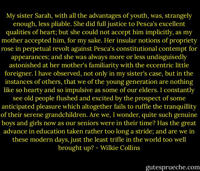 My sister Sarah, with all the advantages of youth, was, strangely enough, less pliable. She did full justice to Pesca's excellent qualities of heart; but she could not accept him implicitly, as my mother accepted him, for my sake. Her insular notions of propriety rose in perpetual revolt against Pesca's constitutional contempt for appearances; and she was always more or less undisguisedly astonished at her mother's familiarity with the eccentric little foreigner. I have observed, not only in my sister's case, but in the instances of others, that we of the young generation are nothing like so hearty and so impulsive as some of our elders. I constantly see old people flushed and excited by the prospect of some anticipated pleasure which altogether fails to ruffle the tranquillity of their serene grandchildren. Are we, I wonder, quite such genuine boys and girls now as our seniors were in their time? Has the great advance in education taken rather too long a stride; and are we in these modern days, just the least trifle in the world too well brought up? - Wilkie Collins