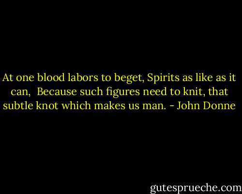 At one blood labors to beget,<br />Spirits as like as it can, <br />Because such figures need to knit,<br />that subtle knot which makes us man. - John Donne