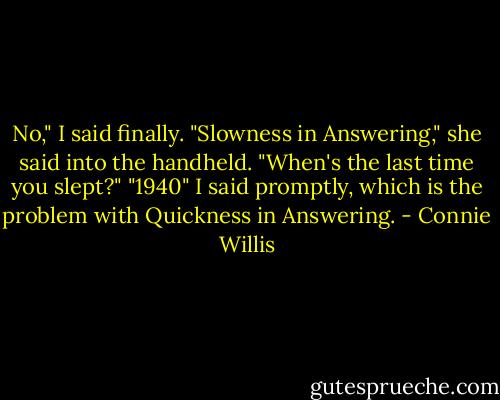 No," I said finally.<br />"Slowness in Answering," she said into the handheld. "When's the last time you slept?"<br />"1940" I said promptly, which is the problem with Quickness in Answering. - Connie Willis