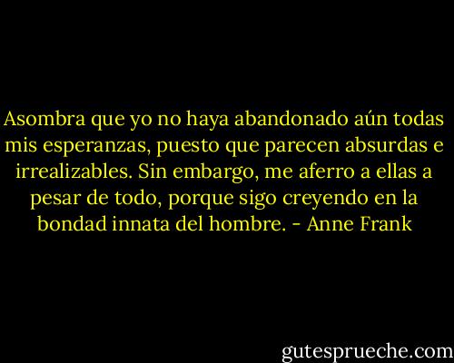 Asombra que yo no haya abandonado aún todas mis esperanzas, puesto que parecen absurdas e irrealizables. Sin embargo, me aferro a ellas a pesar de todo, porque sigo creyendo en la bondad innata del hombre. - Anne Frank