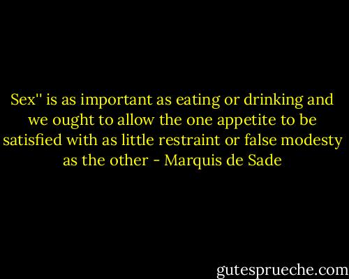 Sex'' is as important as eating or drinking and we ought to allow the one appetite to be satisfied with as little restraint or false modesty as the other - Marquis de Sade