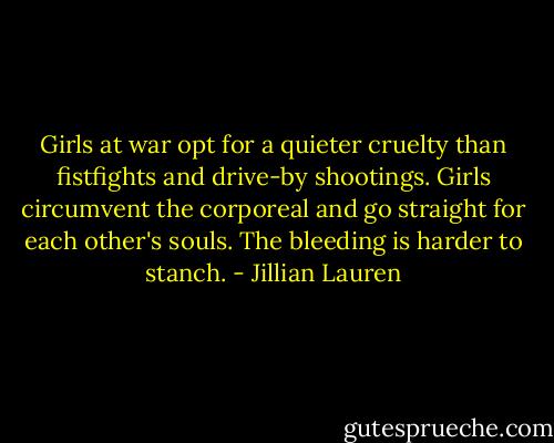 Girls at war opt for a quieter cruelty than fistfights and drive-by shootings. Girls circumvent the corporeal and go straight for each other's souls. The bleeding is harder to stanch. - Jillian Lauren