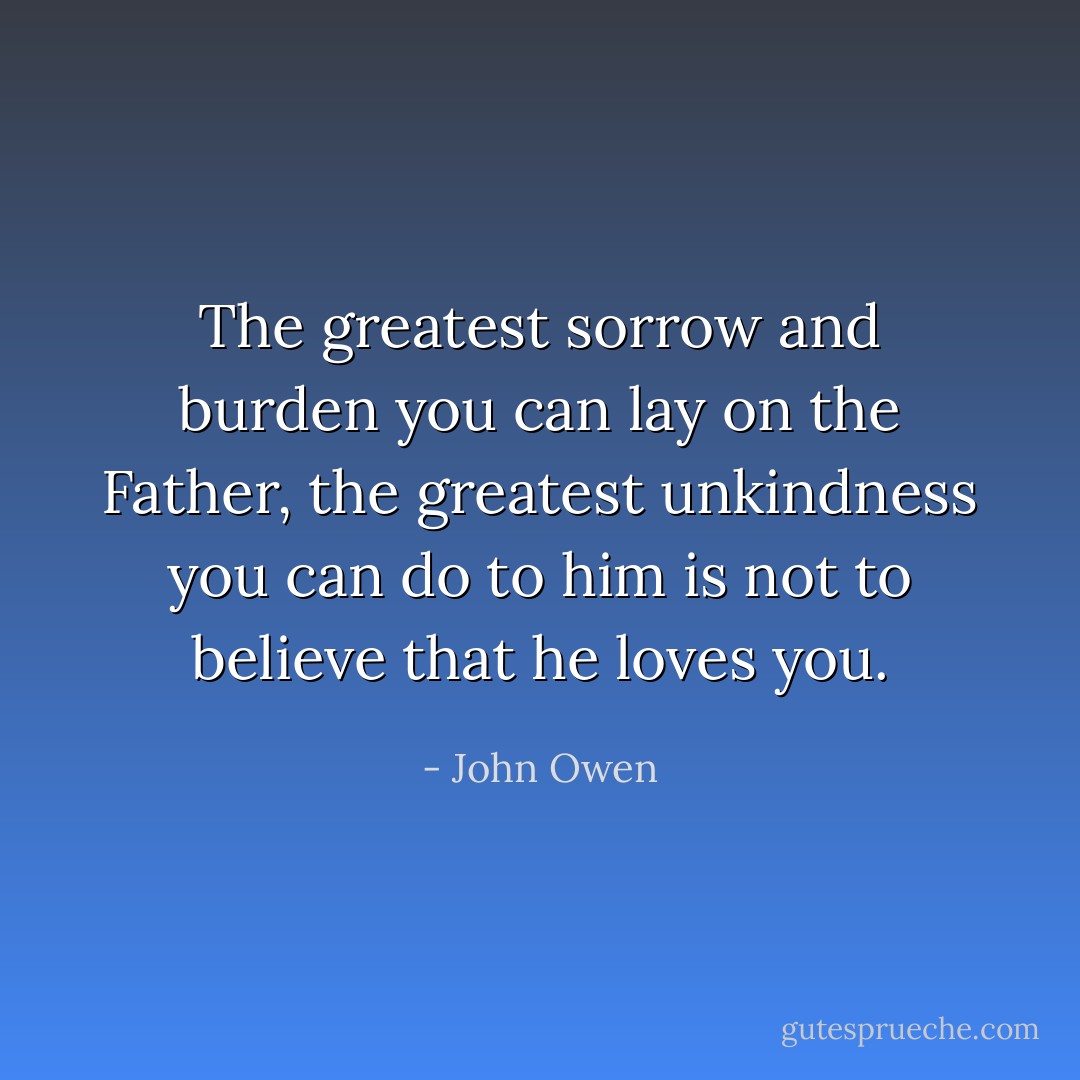 The greatest sorrow and burden you can lay on the Father, the greatest unkindness you can do to him is not to believe that he loves you. - John Owen