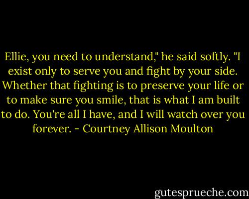 Ellie, you need to understand," he said softly. "I exist only to serve you and fight by your side. Whether that fighting is to preserve your life or to make sure you smile, that is what I am built to do. You're all I have, and I will watch over you forever. - Courtney Allison Moulton