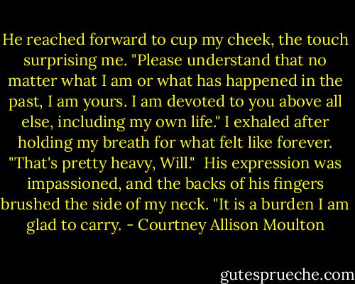 He reached forward to cup my cheek, the touch surprising me. "Please understand that no matter what I am or what has happened in the past, I am yours. I am devoted to you above all else, including my own life."<br />I exhaled after holding my breath for what felt like forever. "That's pretty heavy, Will." <br />His expression was impassioned, and the backs of his fingers brushed the side of my neck.<br />"It is a burden I am glad to carry. - Courtney Allison Moulton