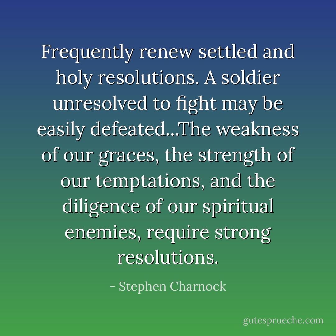 Frequently renew settled and holy resolutions. A soldier unresolved to fight may be easily defeated...The weakness of our graces, the strength of our temptations, and the diligence of our spiritual enemies, require strong resolutions. - Stephen Charnock