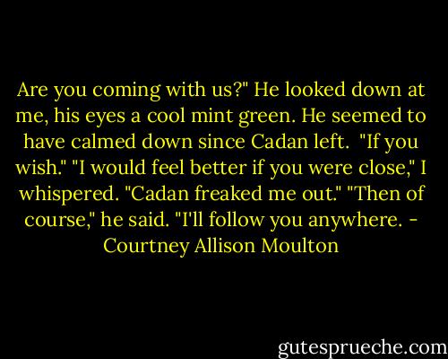 Are you coming with us?"<br />He looked down at me, his eyes a cool mint green. He seemed to have calmed down since Cadan left. <br />"If you wish."<br />"I would feel better if you were close," I whispered. "Cadan freaked me out."<br />"Then of course," he said. "I'll follow you anywhere. - Courtney Allison Moulton