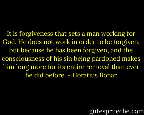 It is forgiveness that sets a man working for God. He does not work in order to be forgiven, but because he has been forgiven, and the consciousness of his sin being pardoned makes him long more for its entire removal than ever he did before. - Horatius Bonar