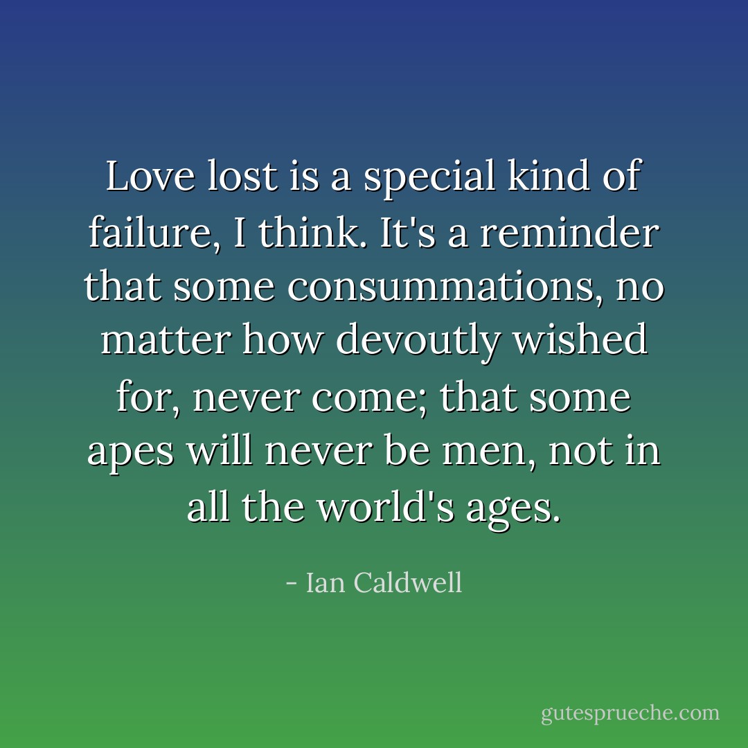 Love lost is a special kind of failure, I think. It's a reminder that some consummations, no matter how devoutly wished for, never come; that some apes will never be men, not in all the world's ages. - Ian Caldwell