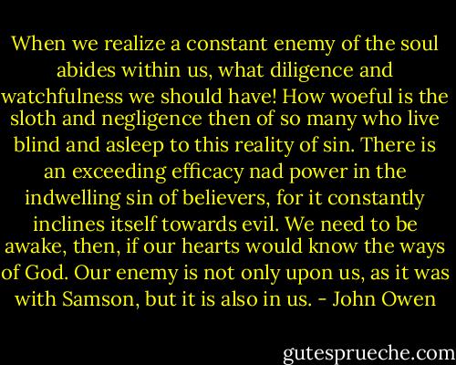 When we realize a constant enemy of the soul abides within us, what diligence and watchfulness we should have! How woeful is the sloth and negligence then of so many who live blind and asleep to this reality of sin. There is an exceeding efficacy nad power in the indwelling sin of believers, for it constantly inclines itself towards evil. We need to be awake, then, if our hearts would know the ways of God. Our enemy is not only upon us, as it was with Samson, but it is also in us. - John Owen