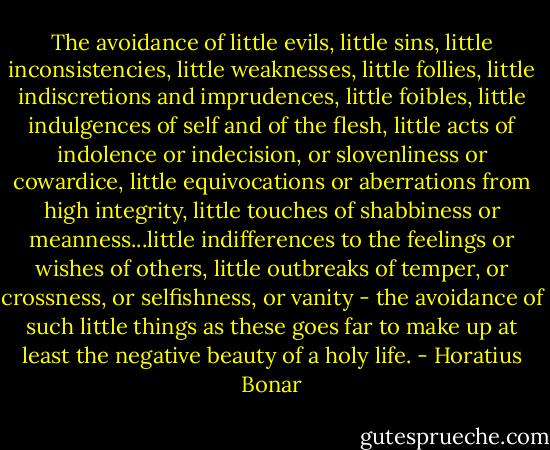 The avoidance of little evils, little sins, little inconsistencies, little weaknesses, little follies, little indiscretions and imprudences, little foibles, little indulgences of self and of the flesh, little acts of indolence or indecision, or slovenliness or cowardice, little equivocations or aberrations from high integrity, little touches of shabbiness or meanness...little indifferences to the feelings or wishes of others, little outbreaks of temper, or crossness, or selfishness, or vanity - the avoidance of such little things as these goes far to make up at least the negative beauty of a holy life. - Horatius Bonar