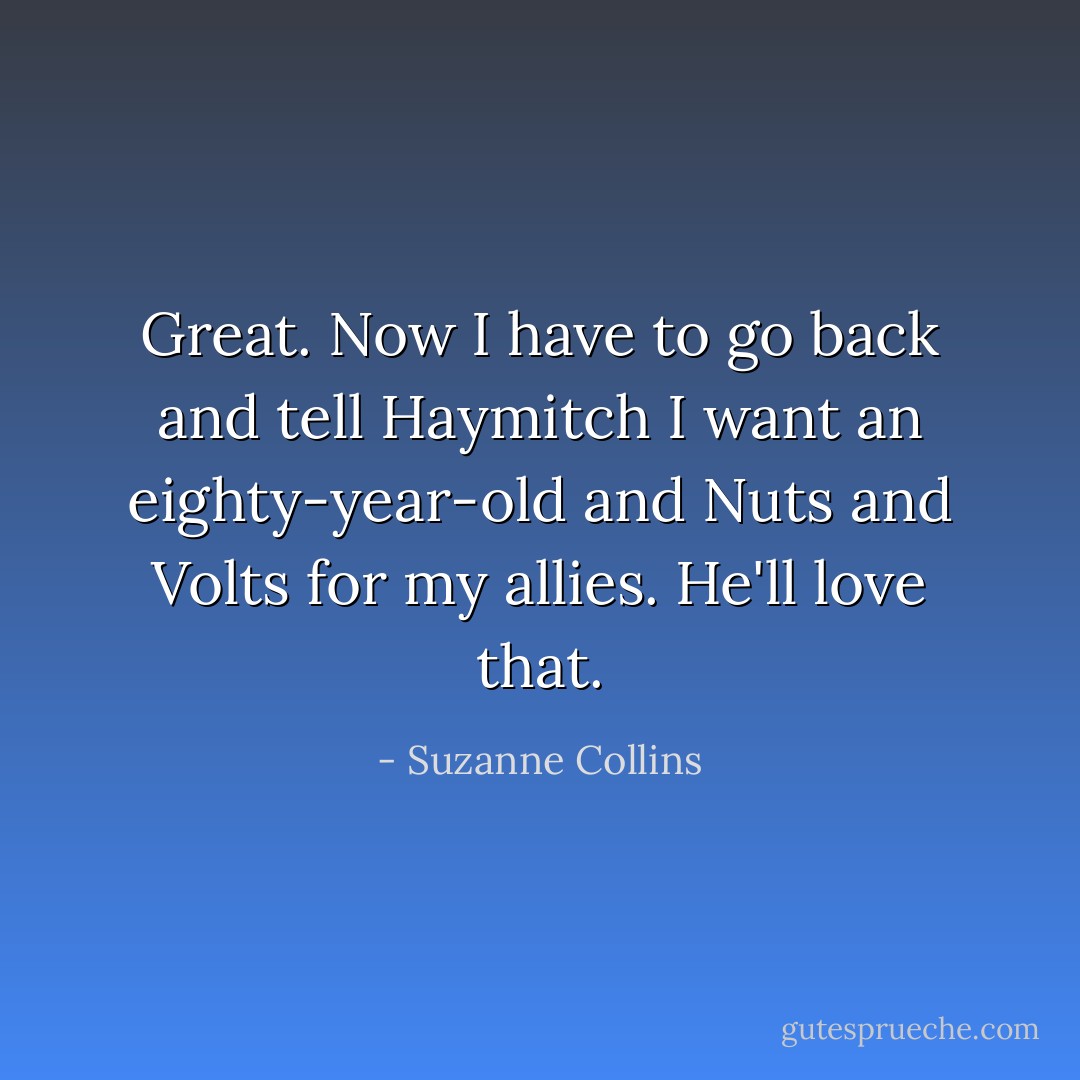 Great. Now I have to go back and tell Haymitch I want an eighty-year-old and Nuts and Volts for my allies. He'll love that. - Suzanne Collins