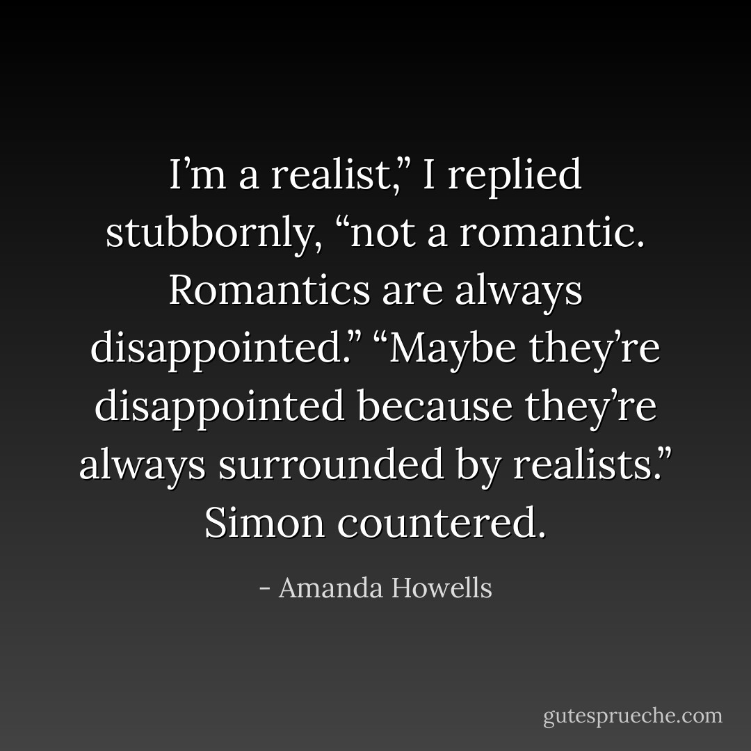 I’m a realist,” I replied stubbornly, “not a romantic. Romantics<br />are always disappointed.”<br />“Maybe they’re disappointed because they’re always surrounded<br />by realists.” Simon countered. - Amanda Howells