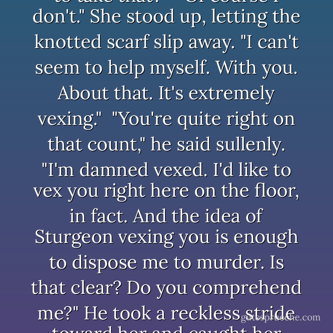 My God." He pushed away from the bedpost. "Friends! And do you fall into bed with any man who's 'dear' to you? How am I to take that?"<br /><br />"Of course I don't." She stood up, letting the knotted scarf slip away. "I can't seem to help myself. With you. About that. It's extremely vexing."<br /><br />"You're quite right on that count," he said sullenly. "I'm damned vexed. I'd like to vex you right here on the floor, in fact. And the idea of Sturgeon vexing you is enough to dispose me to murder. Is that clear? Do you comprehend me?" He took a reckless stride toward her and caught her chin between his fingers. "I'm not your friend, my lady. I'm your lover. - Laura Kinsale