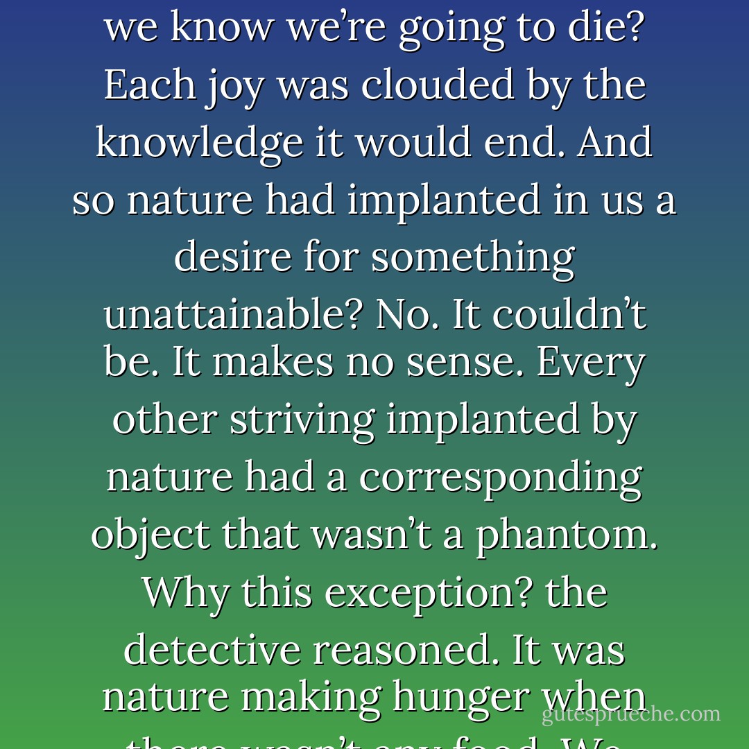 Every man that ever lived craved perfect happiness, the detective poignantly reflected. But how can we have it when we know we’re going to die? Each joy was clouded by the knowledge it would end. And so nature had implanted in us a desire for something unattainable? No. It couldn’t be. It makes no sense. Every other striving implanted by nature had a corresponding object that wasn’t a phantom. Why this exception? the detective reasoned. It was nature making hunger when there wasn’t any food. We continue. We go on. Thus death proved life. - William Peter Blatty