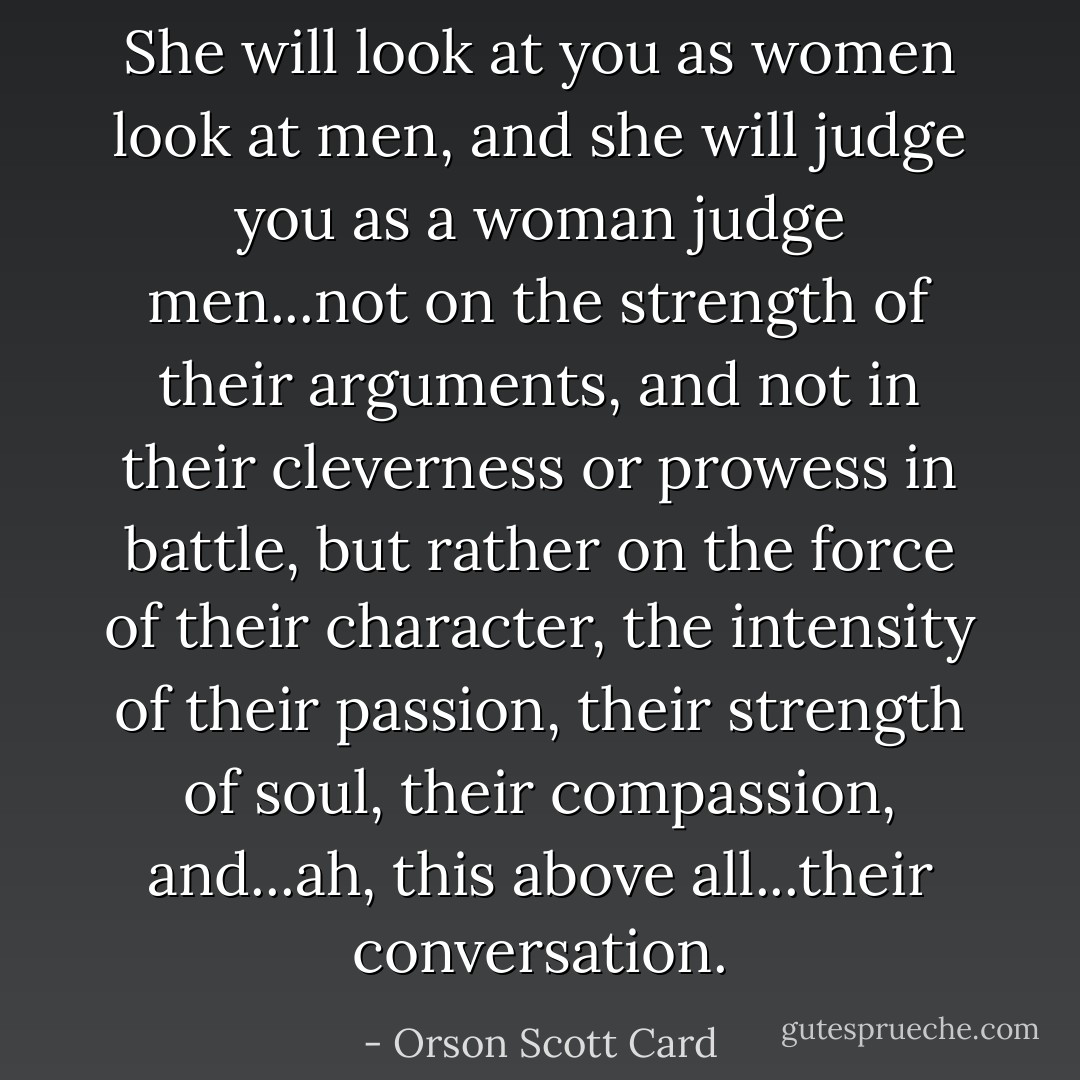 She will look at you as women look at men, and she will judge you as a woman judge men...not on the strength of their arguments, and not in their cleverness or prowess in battle, but rather on the force of their character, the intensity of their passion, their strength of soul, their compassion, and...ah, this above all...their conversation. - Orson Scott Card