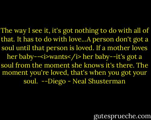 The way I see it, it's got nothing to do with all of that. It has to do with love...A person don't got a soul until that person is loved. If a mother loves her baby--<i>wants</i> her baby--it's got a soul from the moment she knows it's there. The moment you're loved, that's when you got your soul.<br /><br />--Diego - Neal Shusterman