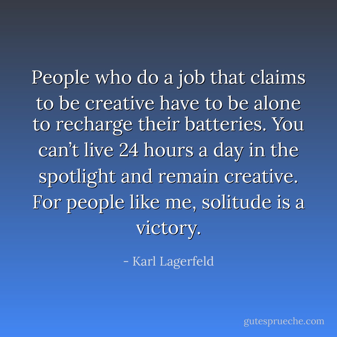 People who do a job that claims to be creative have to be alone to recharge their batteries. You can’t live 24 hours a day in the spotlight and remain creative. For people like me, solitude is a victory. - Karl Lagerfeld