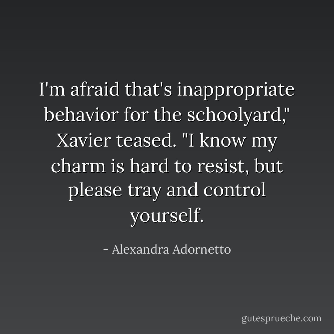 I'm afraid that's inappropriate behavior for the schoolyard," Xavier teased. "I know my charm is hard to resist, but please tray and control yourself. - Alexandra Adornetto