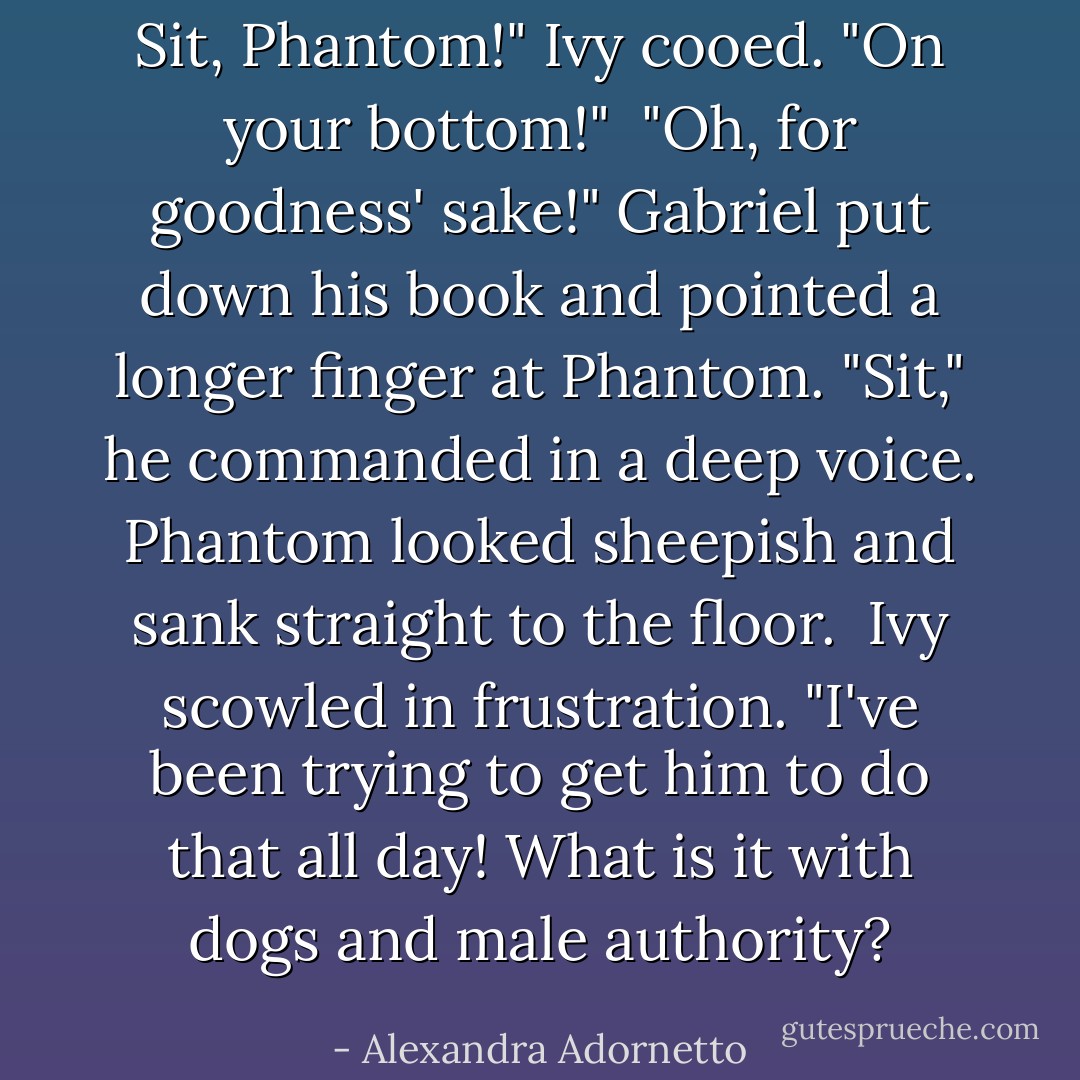 Sit, Phantom!" Ivy cooed. "On your bottom!"<br /><br />"Oh, for goodness' sake!" Gabriel put down his book and pointed a longer finger at Phantom. "Sit," he commanded in a deep voice. Phantom looked sheepish and sank straight to the floor.<br /><br />Ivy scowled in frustration. "I've been trying to get him to do that all day! What is it with dogs and male authority? - Alexandra Adornetto