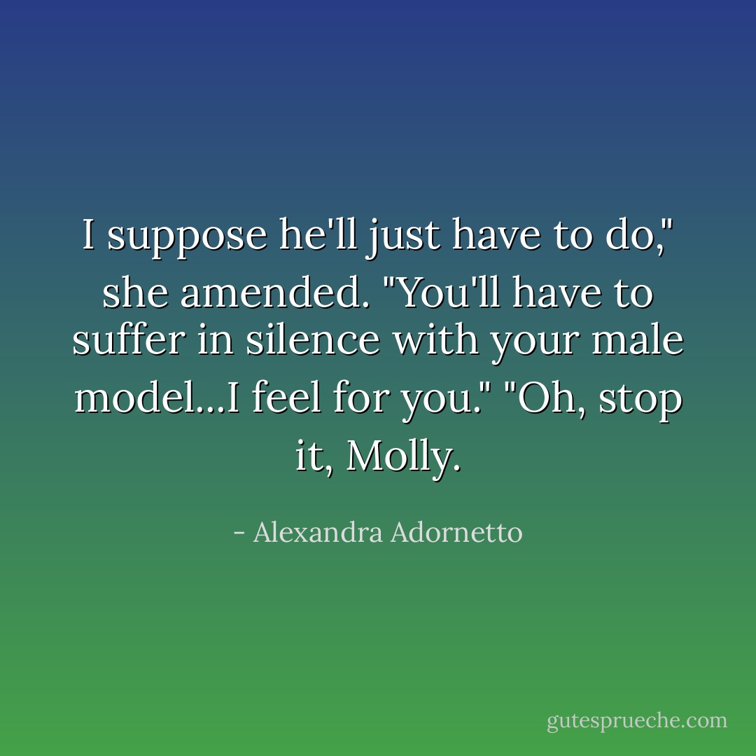 I suppose he'll just have to do," she amended. "You'll have to suffer in silence with your male model...I feel for you."<br />"Oh, stop it, Molly. - Alexandra Adornetto