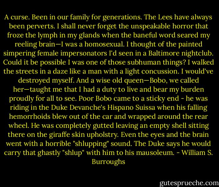 A curse. Been in our family for generations. The Lees have always been perverts. I shall never forget the unspeakable horror that froze the lymph in my glands when the baneful word seared my reeling brain—I was a homosexual. I thought of the painted simpering female impersonators I'd seen in a Baltimore nightclub. Could it be possible I was one of those subhuman things? I walked the streets in a daze like a man with a light concussion. I would've destroyed myself. And a wise old queen—Bobo, we called her—taught me that I had a duty to live and bear my burden proudly for all to see. Poor Bobo came to a sticky end - he was riding in the Duke Devanche's Hispano Suissa when his falling hemorrhoids blew out of the car and wrapped around the rear wheel. He was completely gutted leaving an empty shell sitting there on the giraffe skin upholstry. Even the eyes and the brain went with a horrible "shlupping" sound. The Duke says he would carry that ghastly "shlup" with him to his mausoleum. - William S. Burroughs