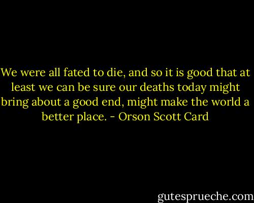 We were all fated to die, and so it is good that at least we can be sure our deaths today might bring about a good end, might make the world a better place. - Orson Scott Card